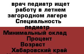 врач-педиатр ищет работу в летнем загородном лагере. › Специальность ­ педиатр. › Минимальный оклад ­ 30 000 › Процент ­ 10 › Возраст ­ 41 - Хабаровский край, Хабаровск г. Работа » Резюме   . Хабаровский край